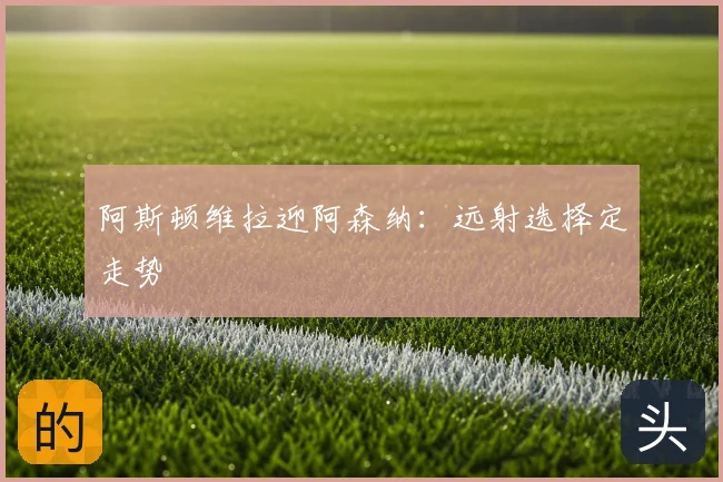 阿斯顿维拉迎阿森纳：远射选择定走势